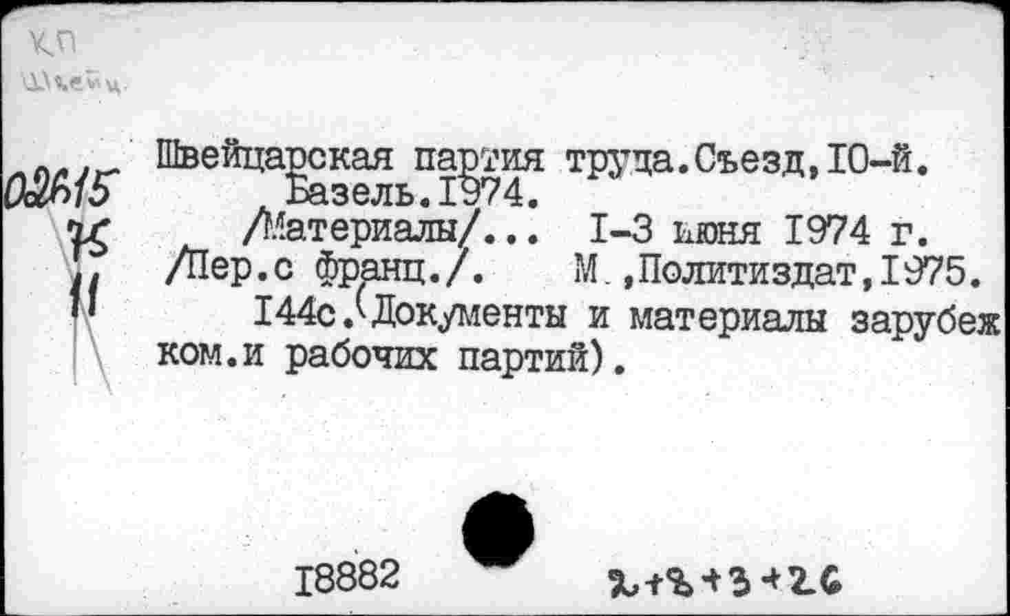 ﻿кп
0&15
К
II
Швейцарская партия труда.Съезд, 10-й. /Материалы/..1-3 июня 1974 г.
/Пер.с франц./. М..Политиздат,1975.
144с/Документы и материалы зарубеж ком.и рабочих партий).
18882
